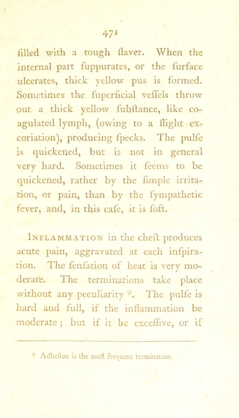 iilled with a tough flavcr. When the internal part fuppurates, or the furface ' ulcerates, thick yellow pus is formed. Sometimes the fuperficia-1 vefTels throw put a thick yellow fubftance, like co- agulated lymph, (owing to a flight ex- coriation), producing fpecks. The pulfe js quickened, but i5 not in general very hard. Sometimes it feems to be quickened, rather by the fimple irrita- tion, or pain, than by the fympathetic fever, and, in this cafe, it is foft. Inflammation in the chefl produces acute pain, aggravated at each infpira- rion. The fenfation of heat is very mo- deratfe. The terminations take place without any peculiarity The pulfe is hard and full, if the inflammation be moderate ; but if it be exceflivc, or if * Adliefion is the moft frequent termination.