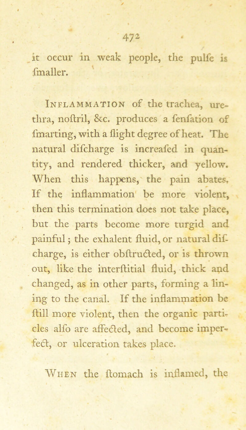 it occur in weak people, the pulfe is fmaller. ' Inflammation of the trachea, ure- thra, noftril, &c. produces a fenfation of fmarting, with a flight degree of heat. The natural difcharge is increafed in quan- tity, and rendered thicker, and yellow. When this happens,' the pain abates. If the inflammation’ be more violent, then this termination docs not take place, but the parts become more turgid and painful; the exhalent fluid, or natural dif- charge, is either obftrudled, or is thrown out, like the interftitial fluid, thick aiad changed, as in other parts, forming a lin- ing to the canal. If the inflammation be flill more violent, then the organic parth cles alfo are affe<5Ied, and become imper- fect, or ulceration takes place. When the ftomach is inflamed, the