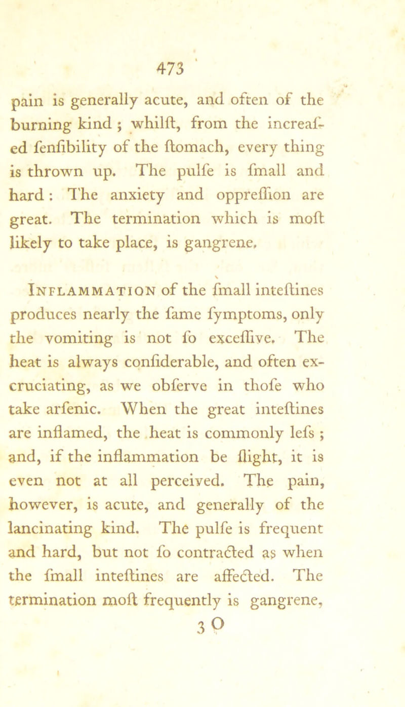 pain is generally acute, and often of the burning kind ; whilft, from the increali- ed fenlibility of the ftomach, every thing is thrown up. The pulfe is fmall and hard: I'he anxiety and oppreffion are great. The termination which is moll likely to take place, is gangrene. Inflammation of the fmall intellines produces nearly the fame fymptoms, only the vomiting is not fo excelTive, The heat is always conliderable, and often ex- cruciating, as we obferve in thofe who take arfenic. When the great intellines are inflamed, the heat is commonly lefs ; and, if the inflammation be flight, it is even not at all perceived. The pain, however, is acute, and generally of the lancinating kind. The pulfe is frequent and hard, but not fo contra(5led as when the fmall intellines are affe(5led. The termination molt frequently is gangrene, 30 I