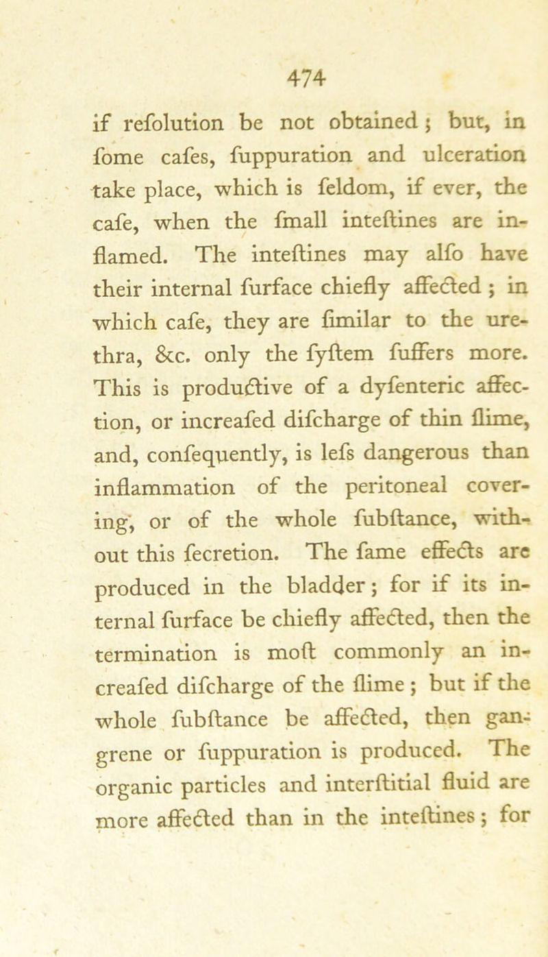 if refolution be not obtained j but, in fome cafes, fuppuration and ulceration take place, which is feldom, if ever, the cafe, when the fmall inteftines are in- flamed. The inteftines may alfo have their internal furface chiefly affecled ; in which cafe, they are fimilar to the ure- thra, &c. only the fyftem fuflTers more. This is productive of a dyfenteric aflFec- tion, or increafed difcharge of thin flime, and, confequently, is lefs dangerous than inflammation of the peritoneal cover- ing*, or of the whole fubftance, with- out this fecretion. The fame effects arc produced in the bladder; for if its in- ternal furface be chiefly affected, then the termination is moft commonly an in- creafed difcharge of the flime ; but if the whole fubftance be affedled, then gan- grene or fuppuration is produced. The organic particles and interftitial fluid are more affected than in the inteftines; for