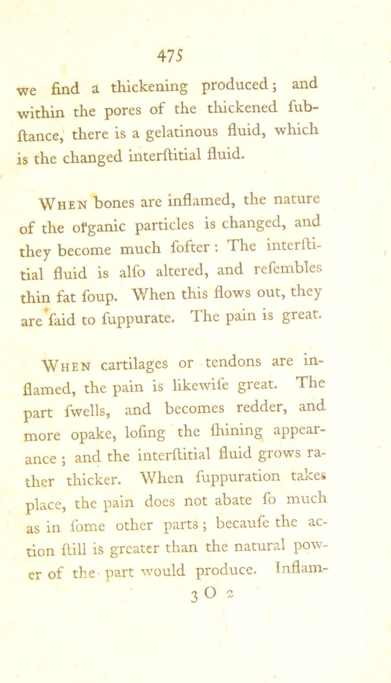 we find a thickening produced; and within the pores of the thickened fub- flance,' there is a gelatinous fluid, which is the changed interftitial fluid. When bones are inflamed, the nature of the ofganic particles is changed, and they become much fofter: The interfti- tial fluid is alfo altered, and refembles thin fat foup. When this flows out, they are faid to fuppurate. The pain is great. When cartilages or - tendons are in- flamed, the pain is likewife great. The part fwells, and becomes redder, and more opake, lofing the fhining appear- ance ; and the interftitial fluid grows ra- ther thicker. When fuppuration takes place, the pain does not abate fo much as in fome other parts ; becaufe the ac- tion ftill is greater than the natural pow- er of the part would produce. Inflam- 3 O 2