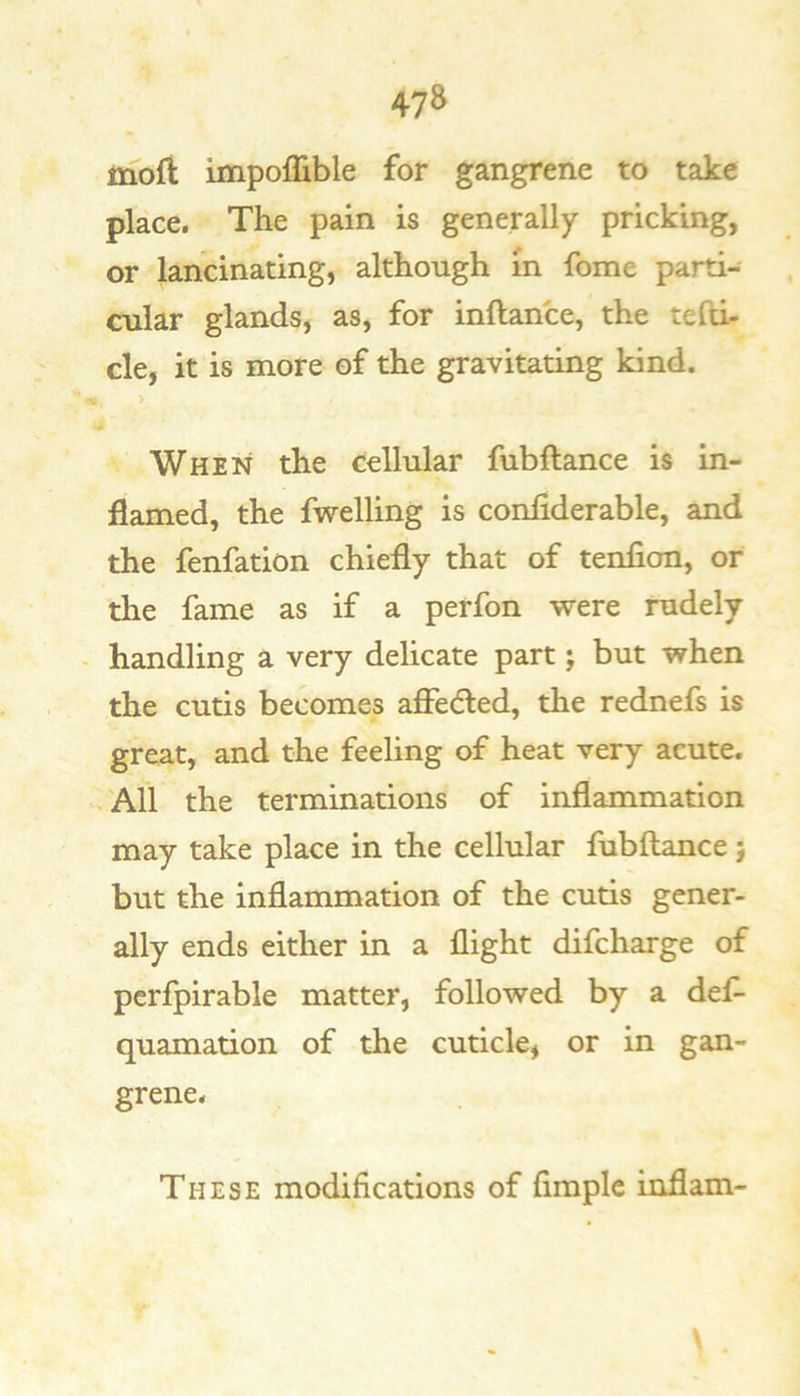 moft impoffible for gangrene to take place. The pain is generally pricking, or lancinating, although m fome parti- cular glands, as, for inftance, the tefti- cle, it is more of the gravitating kind. > When the cellular fubftance is in- flamed, the fwelling is confiderable, and the fenfation chiefly that of tenfion, or the fame as if a perfon were rudely handling a very delicate part j but tvhen the cutis becomes affedled, the rednefs is great, and the feeling of heat very acute. All the terminations of inflammation may take place in the cellular fubftance j but the inflammation of the cutis gener- ally ends either in a flight difcharge of pcrfpirable matter, followed by a def- quamation of the cuticle, or in gan- grene. These modifications of Ample inflam-