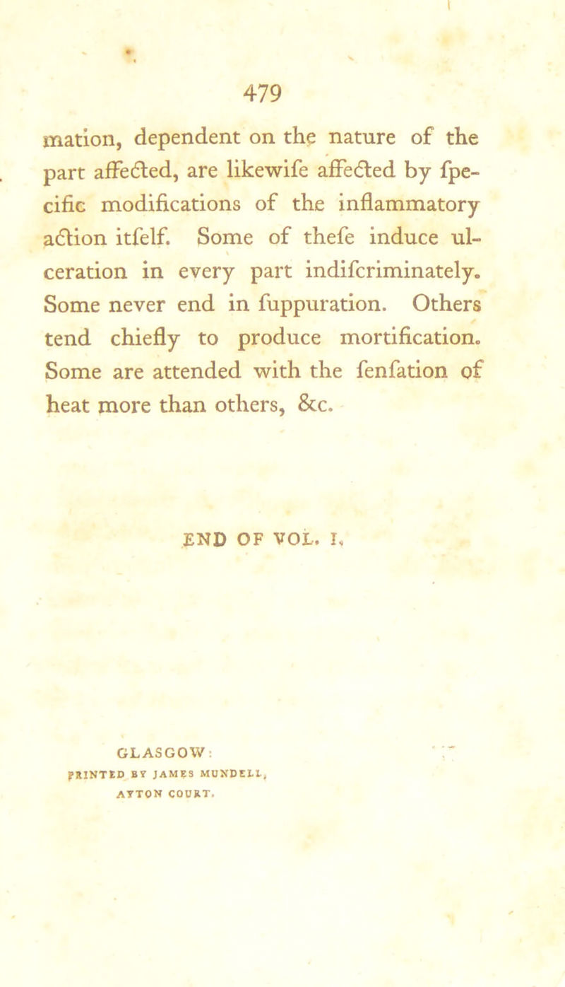 matlon, dependent on the nature of the part afFedted, are likewife affeded by fpe- cific modifications of the inflammatory adion itfelf. Some of thefe induce ul- ceration in every part indifcriminately. Some never end in fuppuration. Others tend chiefly to produce mortification. Some are attended with the fenfation of heat more than others, &c. END OF VOL. I, GLASGOW: PRINTED^B? JAMES MUXDEI.E, A7TON CODRT.