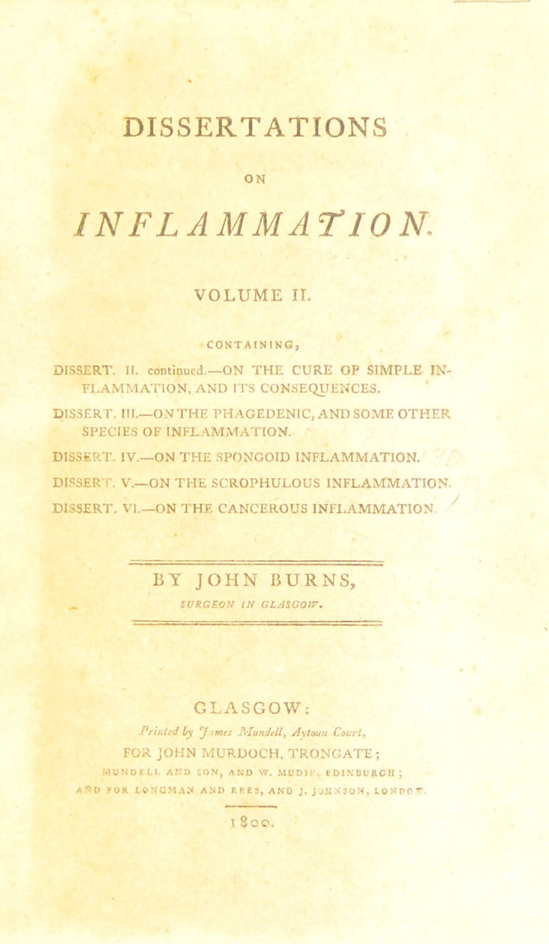 DISSERTATIONS ON INFLAMMATION. VOLUME II. CONTAINING, DISSERT. It. continued.—ON THE CURE OP SIMPLE IN- FLAMMATION, AND ITS CONSEQUENCES. DISSERT. III.—ONTHE PHAGEDENIC, AND SOME OTHER SPECIES OF INFLAMiMATION. DISSERT. IV.—ON THE SPONGOID INFLAMMATION. DI.SSERT. V.—ON THE SCROPHULOUS INFLAMMATION. DISSERT. VI.—ON THE CANCEROUS INFLAMMATION. ' BY JOHN BURNS, SURGEON IN GLASCOIR-. GLASGOW: Prititid by ‘Jimes Mundtll, jiytoun Court, FOR JOHN MURDOCH, TRONGATE; MUNDELL AND SON, AND W. MUDIE. EDINBURGH; A!<ID FOR X.ONQM.AN AND REES, AND J. JJHN5QN, iONPOr. 1800,