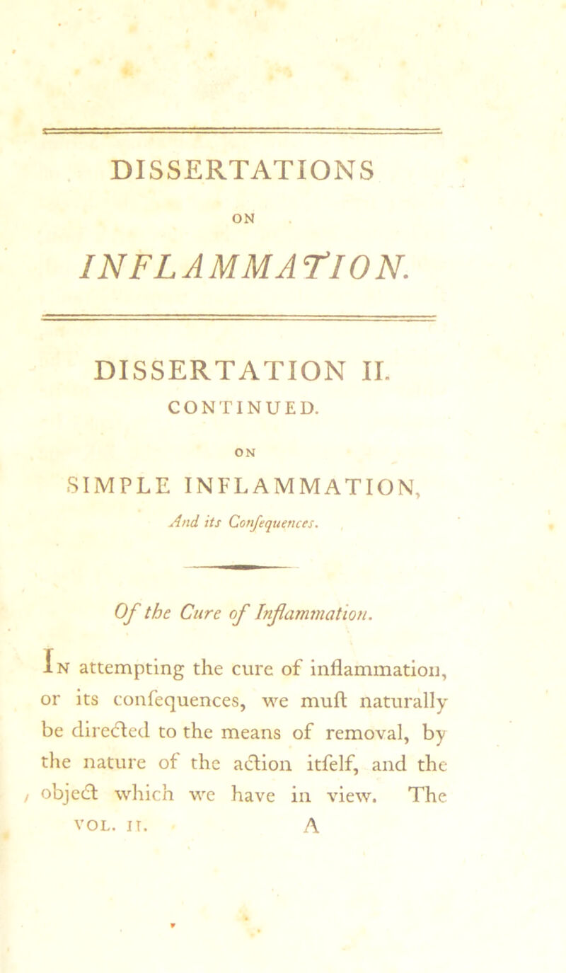 DISSERTATIONS ON INFLAMMATION. DISSERTATION II. CONTINUED. ON SIMPLE INFLAMMATION, And its Confequences. Of the Cure of Infammatioti. In attempting the cure of inflammation, or its confequences, we mufl: naturally be directed to the means of removal, by the nature of the aclion itfelf, and the / objecfl which wc have in view. The A VOL. IT.