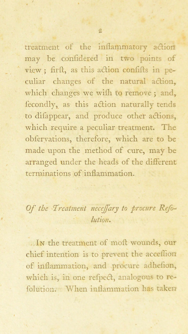 treatment of the inflammatory acfioit may be confldered in two points of view ; fir ft, as tliis action confifts in pe- culiar changes of the natural aclion, which changes we wifli to remove ; and, fecondly,^ this a(5lion naturally tends to difappear, and produce other actions, which require a peculiar treatment. The obfervations, therefore, which are to be made upon the method of cure, may be arranged under the heads of the different terminations of inflammation. Of the 'Treatment necefary to procure Refo'- lution. - In the treatment of moft wounds, our chief intention is to prevent the acceflion of inflammation, and .procure adhefion, which is, in one refpect, analogous to re- folution. When inflammation has taken