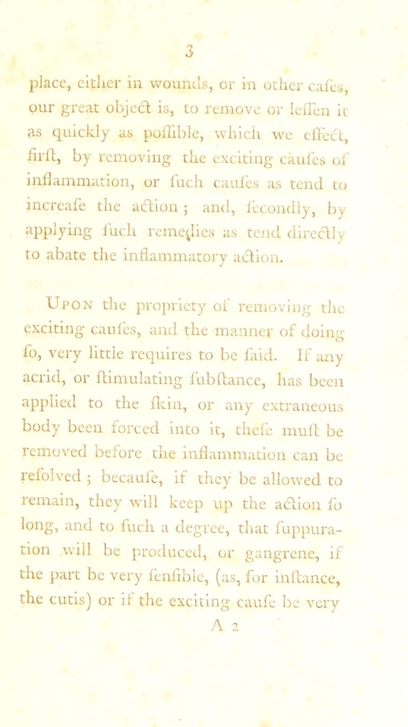 our great ohjccl is, to remove or Icfren it as quickly as pofhble, which we cflect, iirll;, by removing the exciting caufes of inflammation, or fuch caules as tend to increafe the action ; and, Iccondiy, by applying Inch reme^lies as tend diredly to abate the inflammatorv action. Upon the propriety or removing the exciting caules, asid the manner of doing fo, very little requires to be laid. If any acrid, or flimulatlng fubflance, has been applied to the fldn, or any extraneous body been forced into it, thefe mull be removed before the inflammation can be refolved ; becaufe, if they be allowed to remain, they will keep up the adion fb long, and to fuch a degree, that fuppura- tion wnll be produced, or gangrene, if the part be very lenliblc, (as, for iiiflance, the cutis) or if the exciting caufe be very A 2