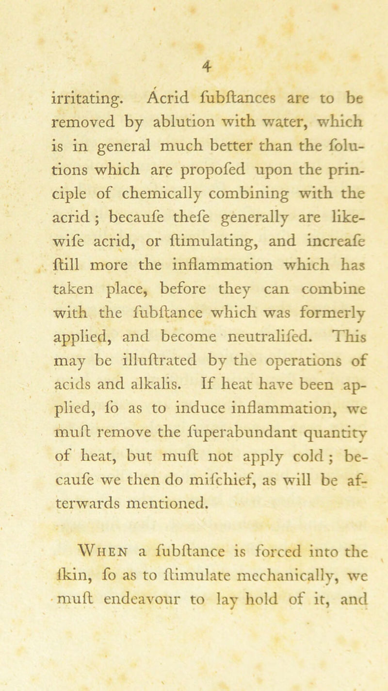 f irritating. Acrid fubftances are to be removed by ablution with water, which is in general much better than the folu- tions which are propofed upon the prin- ciple of chemically combining with the acrid ; becaufe thefe generally are like- wife acrid, or flimulating, and increaie ftill more the inflammation which has taken place, before they can combine with the fubftance which was formerly applied, and become neutralifed. This may be illuftrated by the operations of acids and alkalis. If heat have been ap- plied, fo as to induce inflammation, we mufl remove the fuperabundant quantity of heat, but mufl: not apply cold ; be- caufe we then do mifchief, as will be af- terwards mentioned. When a fubftance is forced into the Ikin, fo as to ftimulate mechanically, we •muft endeavour to lay hold of it, and