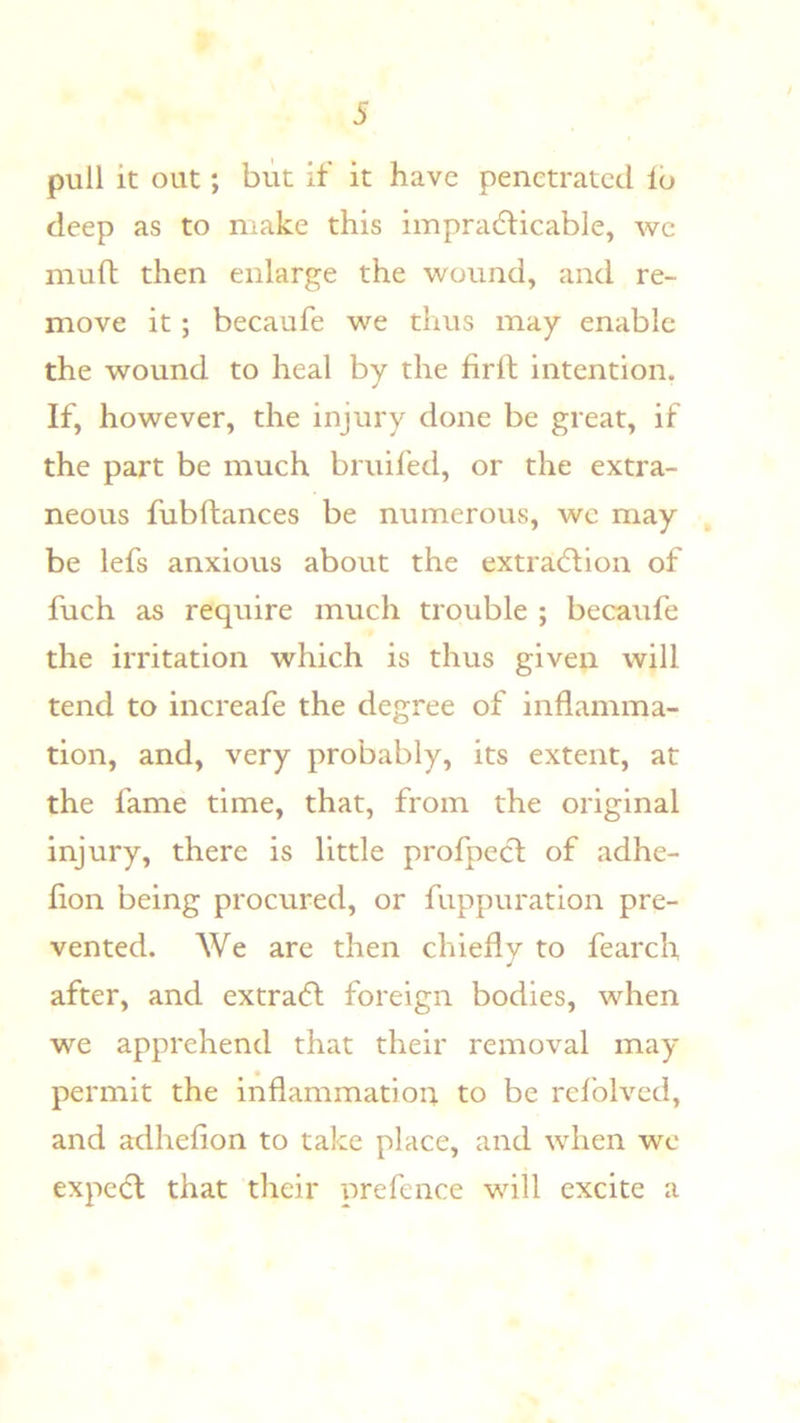 pull it out; blit if it have penetrated lo deep as to make this impracticable, we muft then enlarge the wound, and re- move it; becaufe we thus may enable the wound to heal by the firft intention. If, however, the injury done be great, if the part be much bruifed, or the extra- neous fubftances be numerous, we may be lefs anxious about the extraction of fuch as require much trouble ; becaufe the irritation which is thus given will tend to increafe the degree of inflamma- tion, and, very probably, its extent, at the fame time, that, from the original injury, there is little profpeCt of adhe- flon being procured, or fuppuration pre- vented. We are then chiefly to fearch after, and extraCt foreign bodies, when we apprehend that their removal may permit the inflammation to be rdblved, and adheflon to take place, and when we expcCl that their prefence will excite a