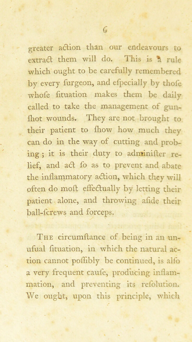 c greater aclion than our endeavours to extradl them will do. This is \ rule which ought to be carefully remembered by every furgeon, and efpecially by thofe whofe fituation makes them be daily called to take the management of gun- fliot wounds. They are not brought to their patient to fhow how much they can do in the way of cutting and prob- ing ; it is their duty to adminifler re- lief, and adt fo as to prevent and abate the inflarnmatory adlion, which they will often do mofl effedlually by letting their patient alone, and throwing alide their ball-fcrews and forceps. The circumflance of being in an un- ufual htuation, in which the natural ac- tion cannot poflibly be continued, is aHb a very frequent caufe, producing inflam- mation, and preventing its refoliition. We ought, upon this principle, which