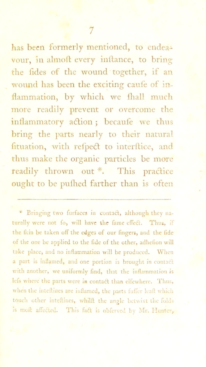 has been formerly mentioned, to endea- vour, in almoft every inltance, to bring the lldes of the wound together, if an wound has been the exciting caufe of in- flammation, by which we fliall much more readily prevent or overcome the inflammatory adtion; becaufe we thus bring the parts nearly to their natural fituation, with refpedt to interftice, and thus make the organic particles be more readily thrown out *. This practice ought to be puflied farther than is often * Bringing two furfaces in contacl:, although tliey na- turally were not fo, will have the fame cffciSl. Thus, if the fl<in be taken off the edges of our fingers, and the fide of the one be applied to the fide of the other, adhefion will take place, and no inflammation will be produced. When a part is inflamed, and one portion is brought in contath with another, we uniformly find, that the inflammation is lefs wliere the parts were in contafl than clfewhere. Tims, when the intcftines are inflamed, the parts fnffcr kail which touch other inteftines, whilll the angle betwixt the folds is molt affedted. This fafi; is obferved by Mr. Hunter,.