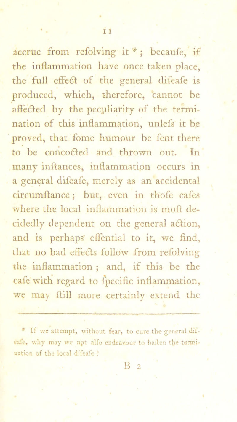 accrue from refolving it ^; becaufe, if the inflammation have once taken place, the full effect of the general difeafe is produced, which, therefore, cannot be affedted by the peculiarity of the termi- nation of this inflammation, unlefs it be proved, that fome humour be fent there to be concocted and thrown out. In many inftances, inflammation occurs in a general difeafe, merely as an accidental circumftance; but, even in thofe cafes where the local inflammation is moft de- cidedly dependent on the general action, and is perhaps’ effential to it, we find, that no bad effects follow from refolving the inflammation ; and, if this be the cafe with regard to fpecific inflammation, we may ftill more certainly extend the * If wc attempt, without fear, to cure the general dil- eafe, wliy may we npt alfo endeavour to haften the termi- nation of the local difeafe ? B 2 I