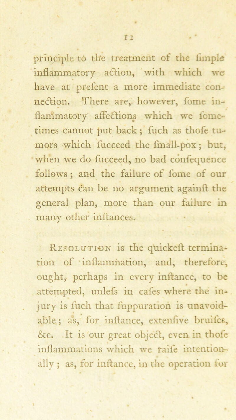 principle to tire treatment of the fimplc inflammatorj aclion, with which we have at prefent a more immediate con- nection. There are,, however, fome in- ilammatory affections which we fome- times cannot put back; fuch as thofe tu- mors which fucceed the fmall-pox; but, •when we do fucceed, no bad confequence . follows ; and the failure of fome of our attempts can be no argument againft the general plan, more than our failure in many other inftances. • • Resolution is the quickeft termina- tion of •inflammation, and, therefore, ought, perhaps in every inftance, to be attempted, unlefs in cafes where the in- jury is fuch that fuppuration is unavoid- able ; a*s, for inftance, extenfive bruifes. See. It is our great object, even in thofe inflammations which we raife intention- ally ; as, for inftance, in the operation tor \ «