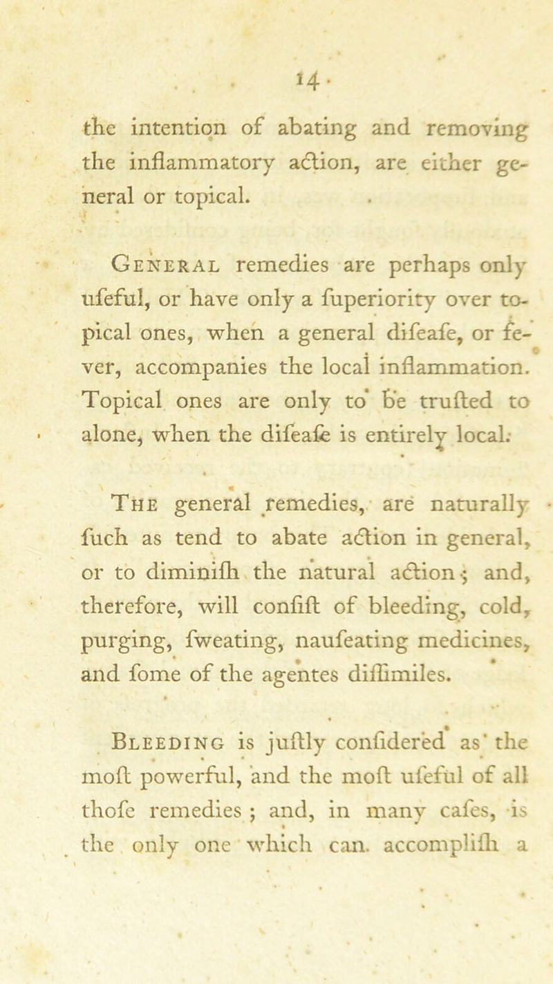 14- the intention of abating and removing the inflammatory acfl;ion, are either ge- neral or topical. General remedies are perhaps only nfeful, or have only a fuperiority over to- pical ones, when a general difeafe, or fe- , ^ t ver, accompanies the local inflammation. Topical ones are only to* be trufted to alone, when the difeafe is entirely local; m The general remedies, are naturally fuch as tend to abate a6Hon in general, or to diminifhvthe natural acflion-; and, therefore, will confifl: of bleeding, cold, purging, fweating, naufeating medicines, and feme of the agentes diflimiles. Bleeding is juflly confldered as* the moft powerful, and the mofl: ufefiil of all thofe remedies ; and, in many cafes, is the only one' which can. accomplilli a