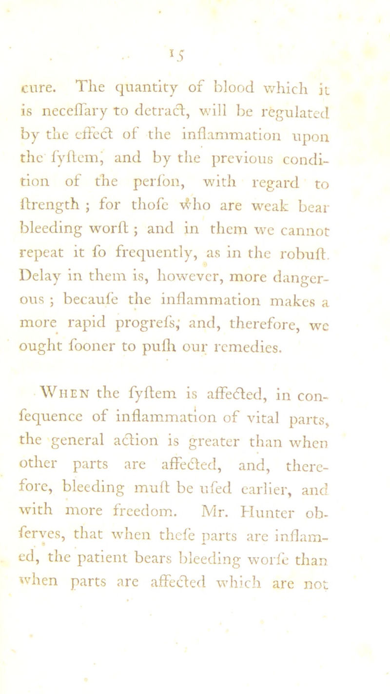 cure. The quantity of blood which it is neceffary to dctracl, wdll be regulated by the cifecd of the inflammation upon the I’yftem' and by the previous condi- tion of the perfbn, with regard to Ifrength ; for thofc wdio are w^eak bear bleeding worfl:; and in them we cannot repeat it fo frequently, as in the robuft. Delay in them is, how^ever, more danger- ous ; becaule the inflammation makes a more rapid progrefs,' and, therefore, we ought fooner to puflr our remedies. When the fyftem is affedfed, in con- fequence of inflammation of vital parts, the general aclion is greater than wdicn other parts are affedled, and, there- fore, bleeding muff be ufed earlier, and with more freedom. Mr. Hunter oh- ferves, that when thefe parts are inflam- ed, the patient bears bleeding worfe than wdien parts are affeeded which are not