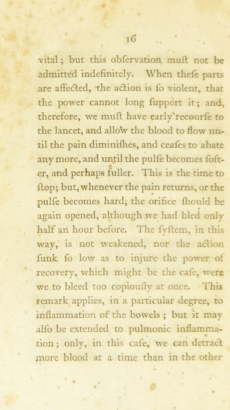 vital; but this obfervation muft not be admitted indefinitely. When thefe parts are aflPedled, the adlion is fo violent, that the power cannot long fuppdrt it; and, therefore, we muft have early’recourfe to the lancet, and allow the blood to flow un- til the pain diminiflies, and ceafes to abate any more, and until the pulfe becomes foft- er, and perhaps fuller. This is the time to flop; but, whenever the pain returns, or the pulfe becomes hard; the orifice fhould be again opened, although .we had bled only half an hour before. The fyftem, in this way, is not weakened, nor the aclion funk fo low as to injure the power of recovery, which might be the cafe, were we to bleed too copioufly at once. This remark applies, in a particular degree, to inflammation of the bowels ; but it mav alfo be extended to pulmonic inflamma- tion ; only, in this cafe, we can detract na.ote blood at a time than in the other