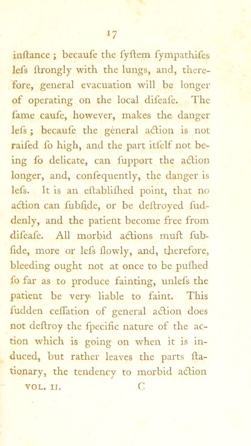 inftance ; becaufe the fyflem fympathires lefs ftrongly with the lungs, and, there- ,fore, general evacuation will be longer of operating on the local difeafe. The fame caufe, however, makes the danger lefs ; becaufe the general a(5lion is not raifed fo high, and the part itfelf not be- ing fo delicate, can fupport the adlion longer, and, confequently, the danger is lefs. It is an eftablifhed point, that no adlion can fubfide, or be dedroyed fud- denly, and the patient become free from difeafe. All morbid adlions mu ft fub- fide, more or lefs flowly, and, therefore, bleeding ought not at once to be puflied fo far as to produce fainting, unlefs the patient be very- liable to faint. This fudden ceffation of general a<dion does not deftroy the fpecific nature of the ac- tion which is going on when it is in- duced, but rather leaves the parts fla- tionary, the tendency to morbid adtion VOL. II. C