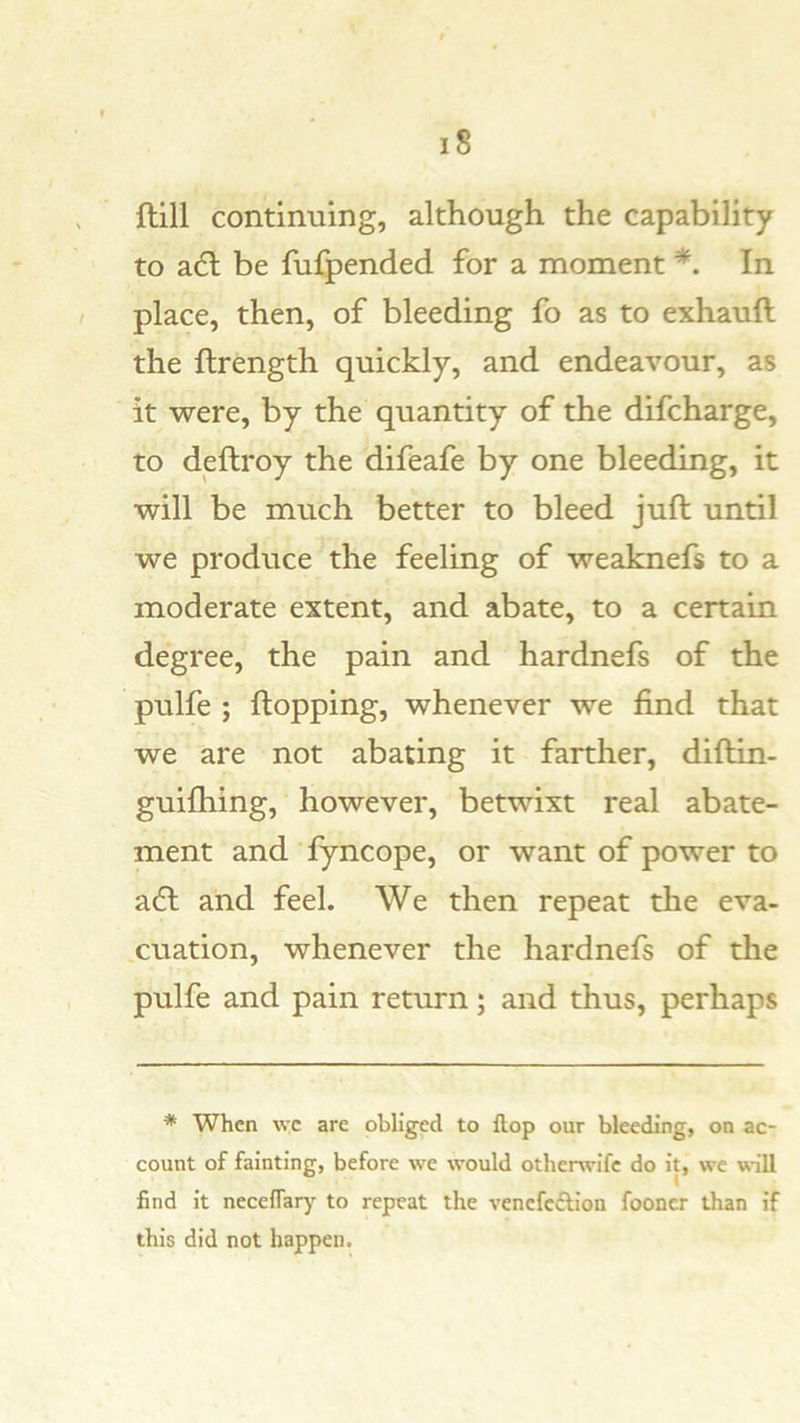 ftill continuing, although the capability to a6l be fufpended for a moment *. In place, then, of bleeding fo as to exhauft the ftrength quickly, and endeavour, as it were, by the quantity of the difcharge, to deftroy the difeafe by one bleeding, it will be much better to bleed juft until we produce the feeling of weaknefs to a moderate extent, and abate, to a certain degree, the pain and hardnefs of the pulfe ; ftopping, whenever we find that we are not abating it farther, diftin- guifhing, however, betwixt real abate- ment and fyncope, or want of power to acft and feel. We then repeat the eva- luation, whenever the hardnefs of the pulfe and pain return; and thus, perhaps * When \vc are obliged to flop our bleeding, on ac- count of fainting, before we would otherwife do it, we will find it neceflary^ to repeat the vencfcdlion fooncr than if this did not happen.