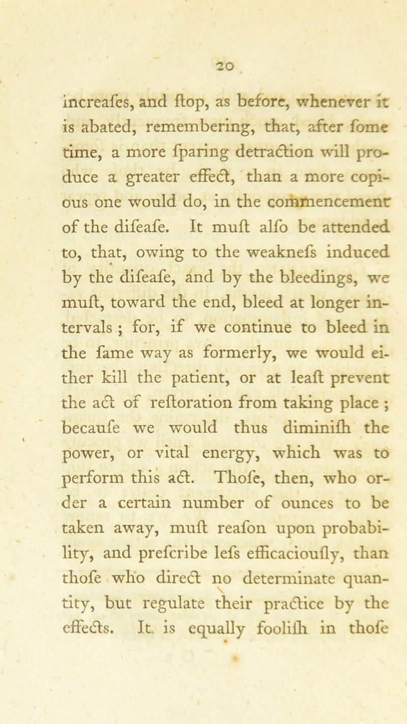 increafes, and flop, as before, whenever it is abated, remembering, that, after fome time, a more fparing detraftion will pro- duce a greater effecl,'than a more copi- ous one would do, in the coihmencemenr of the difeafe. It mufl alfo be attended to, that, owing to the weaknefs induced by the difeafe, and by the bleedings, we mufl, toward the end, bleed at longer in- tervals ; for, if we continue to bleed in the fame way as formerly, we would ei- ther kill the patient, or at leaft prevent the adl of refloration from taking place ; becaufe we would thus diminifh the power, or vital energy, which was to perform this a6l. Thofe, then, who or- der a certain number of ounces to be taken away, mufl reafon upon probabi- lity, and preferibe lefs efficacioufly, than thofe. who direct no determinate quan- tity, but regulate their pradlice by the effedls. It. is equally foolifh in thofe