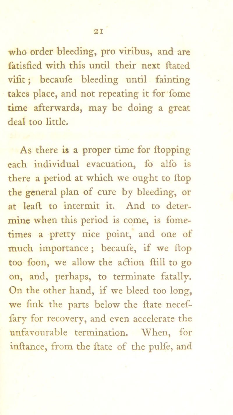 who order bleeding, pro virlbus, and are fatisfied with this until their next ftated vifit; becaufe bleeding until fainting takes place, and not repeating it for fome time afterwards, may be doing a great deal too little. As there is a proper time for (lopping each individual evacuation, fo alfo is there a period at which we ought to flop the general plan of cure by bleeding, or at lead to intermit it. And to deter- mine when this period is come, is fome- times a pretty nice point, and one of much importance ; becaufe, if we Hop too foon, we allow the adlion ftill to go on, and, perhaps, to terminate fatally. On the other hand, if we bleed too long, we fink the parts below the date necef- fary for recovery, and even accelerate the unfavourable termination. When, for indance, from the date of the pulfe, and