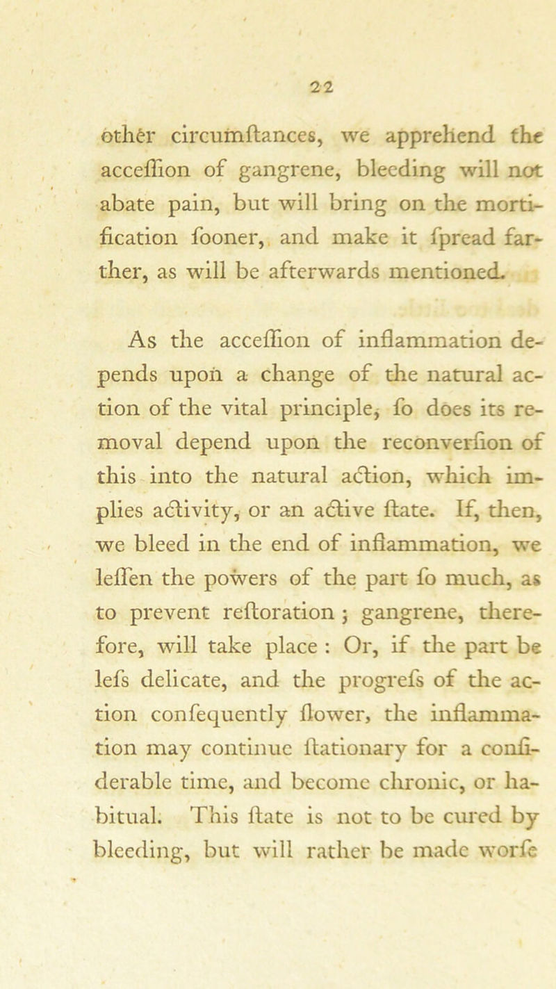 Gtli^r circuiriftances, we apprehend fhc accefllon of gangrene, bleeding will not abate pain, but will bring on the morti- fication fooner,, and make it fpread far- ther, as will be afterwards mentioned. As the accefllon of inflammation de- pends upon a change of the natural ac- tion of the vital principlcj fo does its re- moval depend upon the reconverfion of this into the natural aclion, which im- plies adlivity, or an adtive ftate. If, then, we bleed in the end of inflammation, we leflTen the powers of the part fo much, as to prevent reftoration j gangrene, there- fore, will take place : Or, if the part be lefs delicate, and the progrefs of the ac- tion confequently flower, the inflamma- tion may continue flationary for a confi- derable time, and become chronic, or ha- bitual. This flate is not to be cured by bleeding, but will rather be made worfl