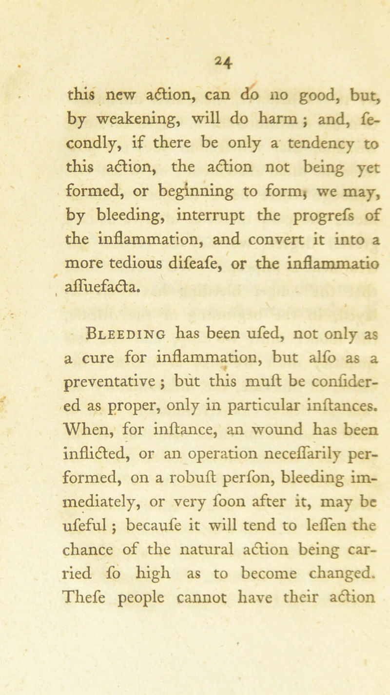 this new a(5tion, can do no good, but, by weakening, will do harm; and, fe- condly, if there be only a tendency to this a(5lion, the adlion not being yet formed, or beginning to formj we may, by bleeding, interrupt the progrefs of the inflammation, and convert it into a more tedious difeafe, or the inflammatio f aflTuefadla. I Bleeding has been ufed, not only as a cure for inflammation, but alfo as a preventative ; but this mull be conlider- ed as proper, only in particular inftances. When, for inftance, an wound has been inflidled, or an operation neceflarily per- formed, on a robuft perfon, bleeding im- mediately, or very foon after it, may be ufeful; becaufe it will tend to leflen the chance of the natural adlion being car- ried fo high as to become changed. Thefe people cannot have their adlion