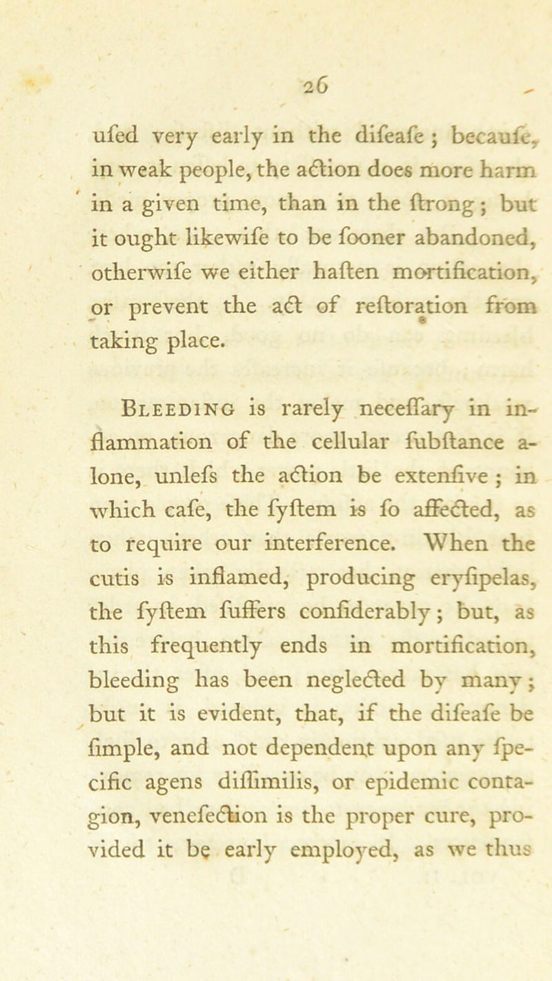 ufed very early in the difeafe ; becaufe, in weak people, the adlion does more harm in a given time, than in the ftrong; but it ought likewife to be fooner abandoned, otherwife we either haften mortification, or prevent the adl of reftoration from taking place. Bleeding is rarely neceffary in in- flammation of the cellular fubftance a- lone, unlefs the adUon be extenfive ; in which cafe, the fyftem is fo affe<fled, as to require our interference. When the cutis is inflamed,' producing eryflpelas, the fyflem fuffers confiderably; but, as this frequently ends in mortification, bleeding has been negledled by many j but it is evident, that, if the difeafe be Ample, and not dependent upon any fpe- ciAc agens diflimilis, or epidemic conta- gion, venefedbon is the proper cure, pro- vided it be early employed, as we thus