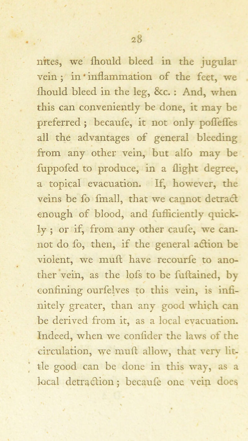 nkes, we* fhould bleed in the jugular vein ; in * inflammation of the feet, we fliould bleed in the leg, &c. : And, when this can conveniently be done, it may be preferred ; becaufe, it not only pofTeffes all the advantages of general bleeding from any other vein, but alfo may be fuppofed to produce, in a flight degree, a topical evacuation. If, however, the veins be fo fmall, that we caimot detract t enough of blood, and fufBciently quick- ly ; or if, from any other caufe, we can- not do fo, then, if the general a6lion be violent, we muft have recourfe to ano- ther vein, as the lofs to be fuftained, by confining ourfelves to this vein, is infi- nitely greater, than any good wliich can be derived from it, as a local evacuation. Indeed, when we confider the laws of the circulation, we muft allow, that very lit- tle good can be done in this way, as a local deti'4(ftion; becaufe one vein does