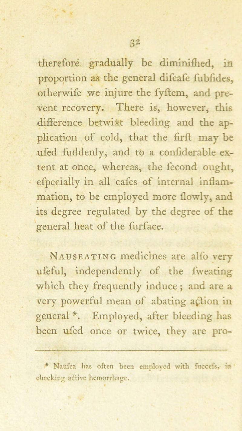 therefore gradually be diminiflied, ill proportion as the general difeafe fubhdes, otherwife ^ve injure the fyftem, and pre- vent recovery. There is, however, this difference betwixt bleeding and the ap- plication of cold, that the firft may be ufed fuddenly, and to a conliderable ex- tent at once, whereas, the fecond ought, efpeciaily in all cafes of internal inflam- mation, to be employed more flowly, and its degree regulated by the degree of the general heat of the furface. Nauseating medicines are alfo very ufeful, independently of the fweating which they frequently induce ; and are a very powerful mean of abating a^^ion in general Employed, after bleeding has been ufed once or twice, they are pro- ^ Naufea has often been cmplovcd with fiiccefs, in' checking aftive hemorrhage.