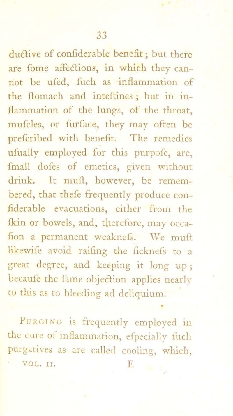 dudlive of confiderable benefit; but there are fome affedlions, in which they can- not be uied, fuch as inflamnaation of the ftomach and inteftines ; but in in- flammation of the lungs, of the throat, mufcles, or furface, they may often be prefcribed with benefit. The remedies ufually employed for this purpofe, are, fmall dofes of emetics, given without drink. It muft, however, be remem- bered, that thefe frequently produce con- fiderable evacuations, either from the Ikin or bowels, and, therefore, may occa- fion a permanent weaknefs. We muft likewife avoid raifing die ficknefs to a great degree, and keeping it long up; becaufe the fame objedlion applies nearly to this as to bleeding ad deliquium. Purging is frequently employed in the cure of inflammation, efpecially fuch purgatives as arc called cooling, which, VOL. II. E