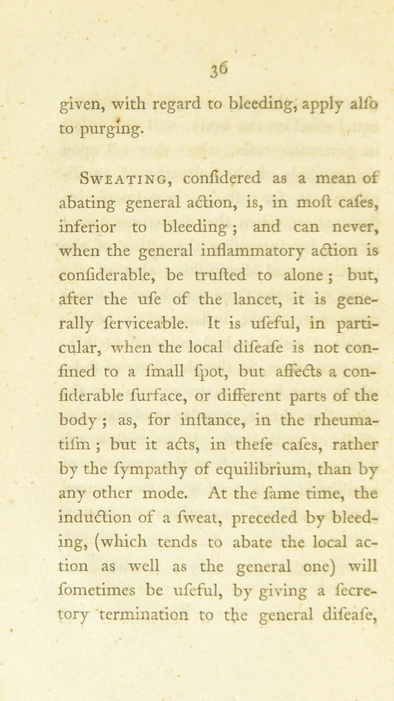 given, with regard to bleeding, apply alfo to-purging. Sweating, conlidered as a mean of abating general adtion, is, in moll cafes, inferior to bleeding; and can never, when the general inflammatory action is confiderable, be tmfted to alone ; but, after the ufe of the, lancet, it is gene- rally ferviceable. It is ufeful, in parti- cular, when the local difeafe is not con- fined to a fmall fpot, but afi^ecls a con- fiderable furface, or different parts of the body ; as, for inftance, in the rheuma- tifm ; but it a6ls, in thefe cafes, rather by the fympathy of equilibrium, than by any other mode. At the fame time, the indudlion of a fweat, preceded by bleedr ing, (which tends to abate the local ac- tion as well as the general one) will fometimes be ufeful, by giving a fecre- tory 'termination to the general difeafe,