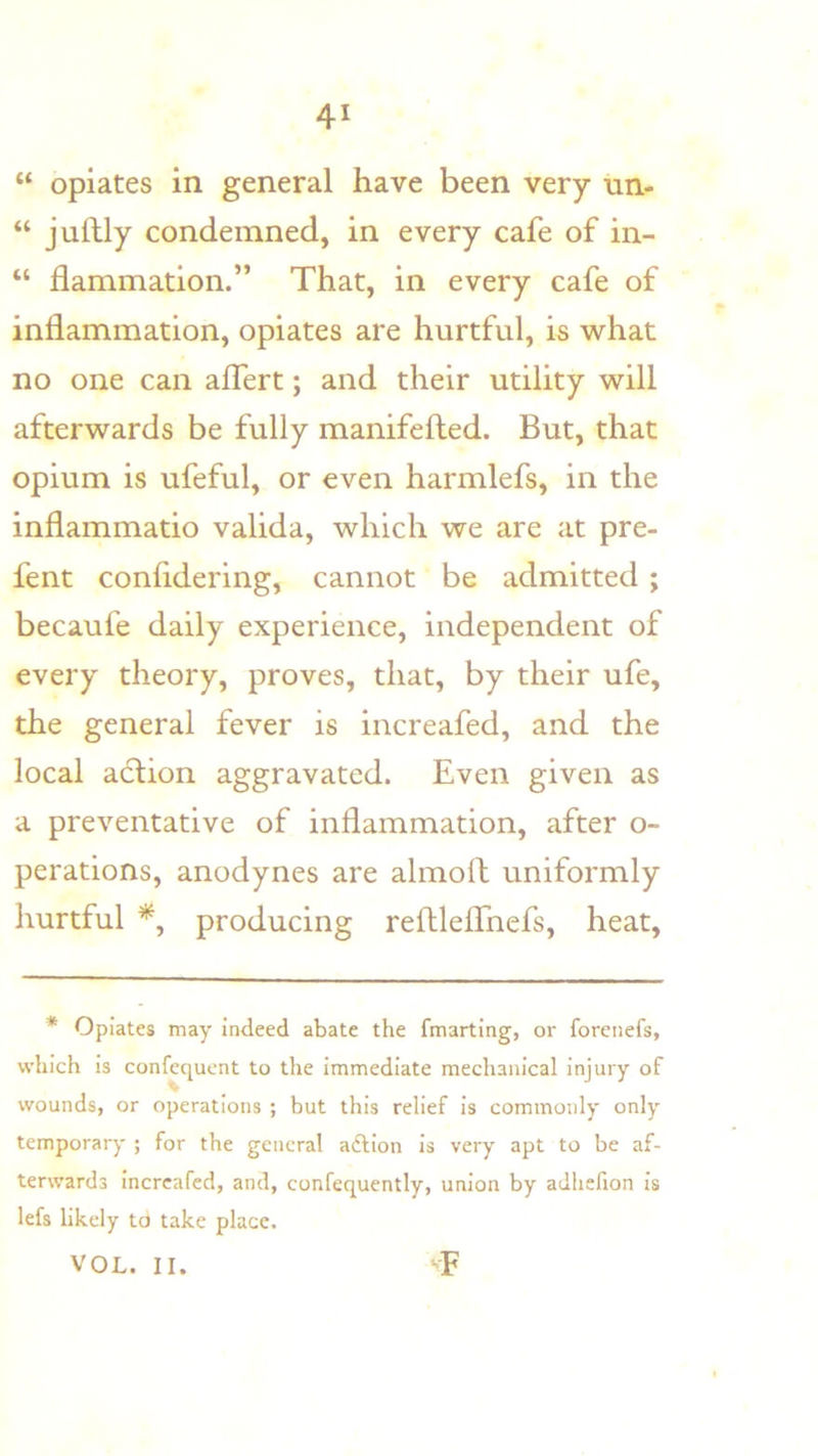 “ opiates in general have been very un- “ juftly condemned, in every cafe of in- “ flammation.” That, in every cafe of inflammation, opiates are hurtful, is what no one can alfert; and their utility will afterwards be fully manifefted. But, that opium is ufeful, or even harmlefs, in the inflammatio valida, which we are at pre- fent confldering, cannot be admitted ; becaufe daily experience, independent of every theory, proves, that, by their ufe, the general fever is increafed, and the local action aggravated. Even given as a preventative of inflammation, after o- perations, anodynes are almoll uniformly hurtful producing reflleflhefs, heat. * Opiates may indeed abate the fmarting, or forenefs, which is confequent to the immediate mechanical injury of wounds, or operations ; but this relief is commonly only temporary ; for the general aftion Is very apt to be af- terwards Increafed, and, confequently, union by adhefion is lefs likely td take place. VOL. II. T