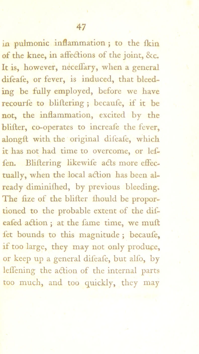 in pulmonic inflammation ; to the Ikin of the knee, in affeclions of the joint, &c. It is, however, neceflary, when a general difeafe, or fever, is induced, that bleed- ing be fully employed, before we have recourfe to bliftering ; becaufe, if it be not, the inflammation, excited by the blifter, co-operates to increafe the fever, alongft with the original difeafe, which it has not had time to overcome, or lef* fen. Bliftering likewife adls more effec- tually, when the local acftion has been al- ready diminifhed, by previous bleeding. The fize of the blifter Ihould be propor- tioned to the probable extent of the dif- eafed action ; at the fame time, we muft fet bounds to this magnitude ; becaufe, if too large, they may not only produce, or keep up a general difeafe, but alfo, by leftcning the a(ftion of the internal parts too much, and too quickly, they may