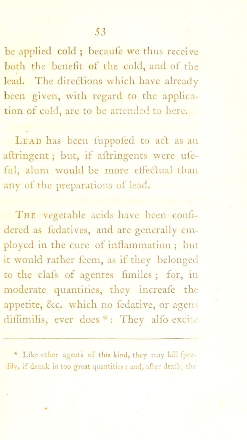 be applied cold ; becaufe wc thus receive both the benefit of the cold, and of the lead. The diredlions which have already- been given, with regard to the applica- tion of cold, are to be attended to here. Lead has been liippoled to acd as an aftringent; but, if aflringents were ufe- ful, alum would be more effectual than any of the preparations of lead. The vegetable acids have been confi- dered as fedatives, and are generally em- ployed in the cure of inliammation ; but it would rather feem, as if they belonged to the clafs of agentes fimiles ; for, in moderate quantities, they increafe the appetite, &c. which no fedative, or agen. diffimilis, ever does *: They alfo excite ' Like other agents of this kind, they may kill fpee- dilv, if drunk in too great quantities ; and, after death, the