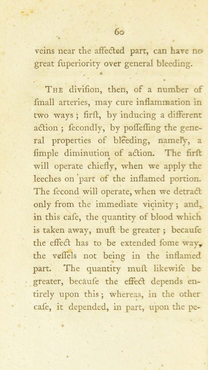 veins near the afFedted part, can have no great fuperiority over general bleeding. * • “ t ^ The divifion, then, of a number of fmall arteries, may cure inflammation in two ways ; firft, by inducing a different acSlion ; fecondly, by poflefling the gene- ral properties of bleeding, namely, a Ample diminution of adlion. The Arfl: will operate chiefly, when we apply the leeches on part of the inflamed portion. The fecond will operate, when we detradl only from the immediate vicinity; and, in this cafe, the quantity of blood which is taken away, mull be greater ; becaufe the effedl has to be extended fome way, the veffels not being in the inflamed part. The quantity muff likewife be greater, beciufe the effedl depends en- tirely upon this; whereas, in the other cafe, it depended, in part, upon the pe-