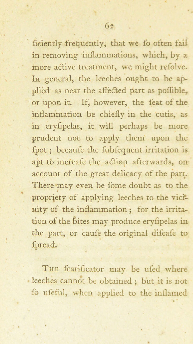 fieiently frequently, that we fo often fail in removing inflammations, which, by a more adlive treatment, we. might refolve. In general, the leeches ought to be ap- plied as near the affedled part as pofhble, or upon it. If, however, the feat of the inflammation be chiefly in the cutis, as in eryfipelas, it will perhaps be more prudent not to apply them upon the fpot ; becaufe the fubfequent irritation is apt to increafe the adlion afterwards, on account of the great delicacy of the part. There may even be fome doubt as to the propriety of applying leeches to the viciV nity of the inflammation ; for the irrita- tion of the ^)ites may produce eryfipelas in the part, or caufe the original difeafe to fpread^ The fcarificator may be ufed where • leeches cannot be obtained ; but it is not fo ufeful, when applied to the inflamed