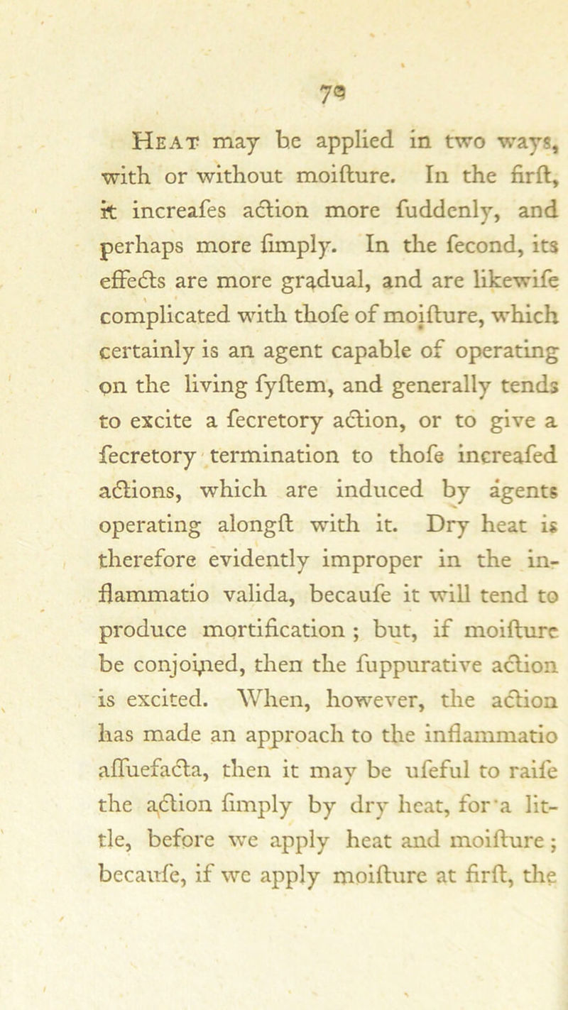 Heat may he applied in two ways, with or without moifture. In the firft, it increafes adlion more fuddcnly, and perhaps more limply. In the fecond, its efFedls are more gradual, and are likewife complicated with thofe of moiflure, which certainly is an agent capable of operating on the living fyftem, and generally tends to excite a fecretory a6lion, or to give a fecretory - termination to thofe increafed adlions, which are induced by agents operating alongft with it. Dry heat is therefore evidently improper in the in- flammatio valida, becaufe it will tend to produce mortification ; but, if moifture be conjoyied, then the fuppurative aclion is excited. When, however, the aclion has made an approach to the inflammatio alTuefacla, then it may be ufeful to raife the a^cftion limply by dry heat, for'a lit- tle, before we apply heat and moifture; becaufe, if we apply moifture at firft, the