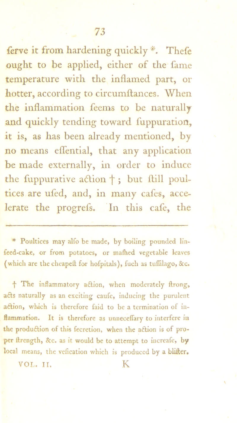 ferve it from hardening quickly Thefe ought to be applied, either of the fame temperature with the inflamed part, or hotter, according to circumftances. When the inflammation feems to be naturally and quickly tending toward fuppuration, it is, as has been already mentioned, by no means effential, that any application be made externally, in order to induce the fuppurative a(5lion j* j but flill poul- tices are ufed, and, in many cafes, acce- lerate the progrefs. In this cafe, the * Poultices may alfo be made, by boiling pounded lin- feed-cake, or from potatoes, or mafhed vegetable leaves (which are the chcapeH for hofpitals), fuch as tuffilago, &c. f The inflammatory adtion, when moderately ftrong, acts naturally as an exciting caufe, inducing the purulent aftion, which is therefore faid to be a termination of in- flammation. It is therefore as unneceffary to interfere in the produftion of this fecretion, when the aftion is of pro- per ftrength, &c. as it would be to attempt to increafe, by local means, the vefication which is produced by a blifter, VOL. IT. K