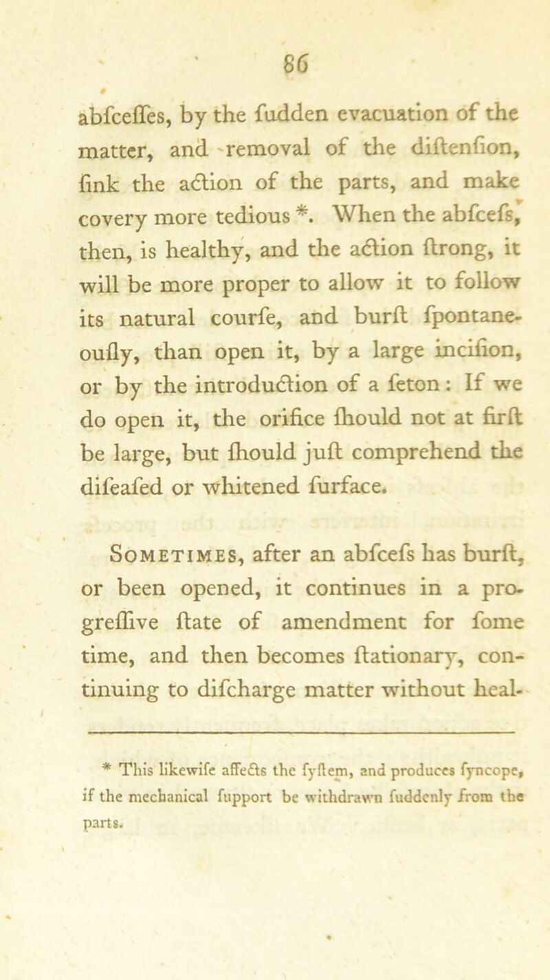 # abfcefTes, by the fudden evacuation of the matter, and ' removal of the diftenfion, fink the adion of the parts, and make covery more tedious When the abfcefs, then, is healthy, and the adion ftrong, it will be more proper to allow it to follow its natural courfe, and burft fpontane- oufly, than open it, by a large incifion, or by the introdudion of a feton: If we do open it, the orifice fhould not at firft be large, but fhould juft comprehend the difeafed or whitened furface. Sometimes, after an abfcefs has burft, or been opened, it continues in a pro- greflive ftate of amendment for fome time, and then becomes ftationary, con- tinuing to difcharge matter without heal- * This llkewifc afFefts the fyflem, and produces fyncopc, if the mechanical fupport be withdrawn fuddenly from the parts.