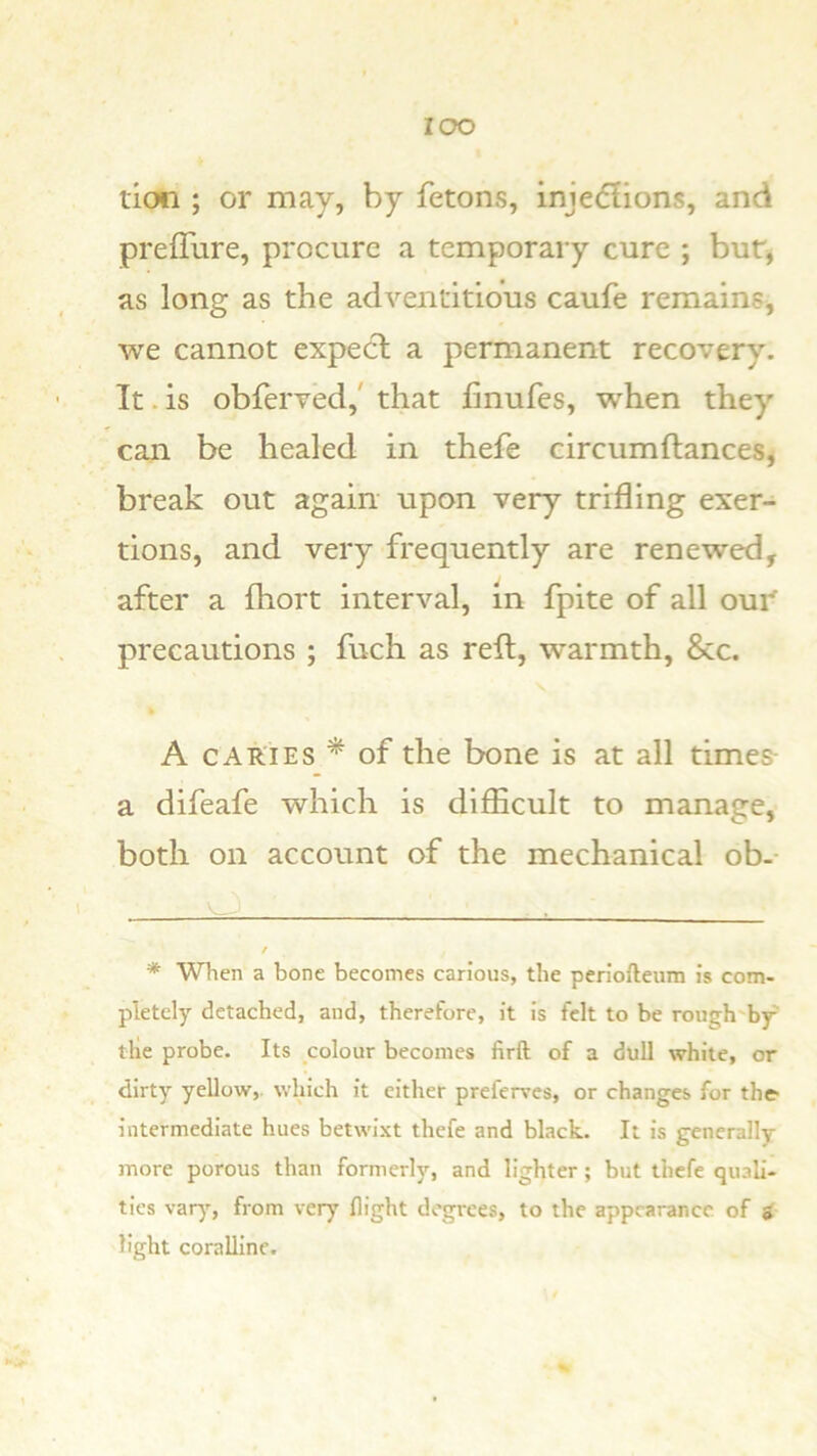 lOO tion ; or may, by fetons, injedfions, and prefTure, procure a temporary cure ; bur, as long as the adventitious caufe remains, we cannot expect a permanent recovery. It. is obferved,' that linufes, when they can be healed in thefe circumftances, break out again upon very trifling exer- tions, and very frequently are renewed, after a fhort interval, in fpite of all oui^ precautions ; fuch as reft, warmth, &c. A CARIES * of the bone is at all times a difeafe which is difficult to manage, both on account of the mechanical ob.- * When a bone becomes carious, the perlofteum is com- pletely detached, and, therefore, it is felt to be rough'by' ttie probe. Its colour becomes firft of a dull white, or dirty yellow,, which it either preferves, or changes for the intermediate hues betwixt thefe and black. It is generally more porous than formerly, and lighter; but thefe quali- ties var)--, from very flight degrees, to the appearance of i light coralline.