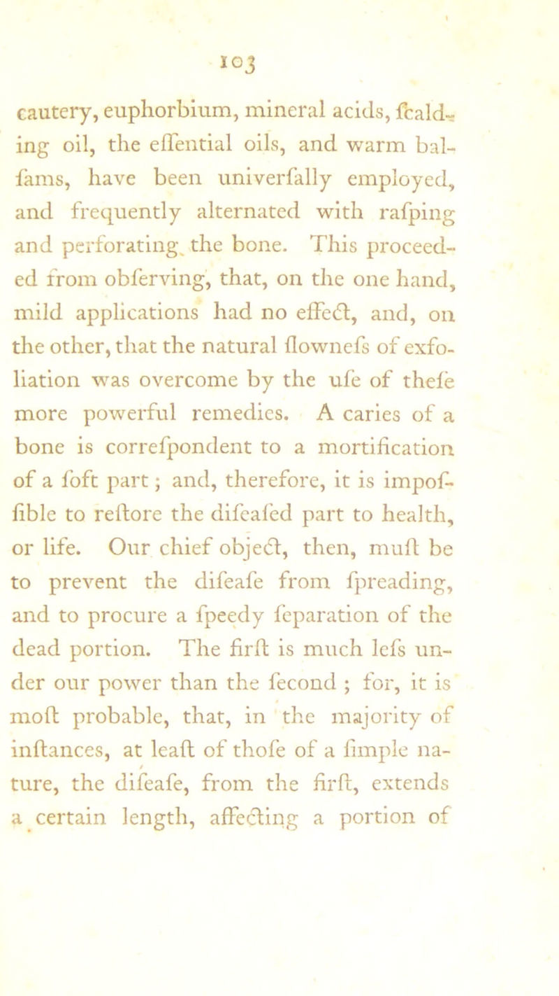 cautery, euphorbium, mineral acids, fcald^ ing oil, the elTential oils, and warm bal- fams, have been univerfally employed, and frequently alternated with rafping and perforatings the bone. This proceed- ed from obferving, that, on the one hand, mild applications had no effecT, and, on the other, that the natural flownefs of exfo- liation w^as overcome by the ufe of thele more powerful remedies. A caries of a bone is correfpondent to a mortification of a foft part; and, therefore, it is impof- fible to reftore the difeal'ed part to health, or life. Our chief obje6t, then, muft be to prevent the difeafe from fpreading, and to procure a fpeedy feparation of the dead portion. The firft is much Icfs un- der our power than the fecond ; for, it is moft probable, that, in the majority of inftances, at leaft of thofe of a fimple na- t ture, the difeafe, from the lirft, extends a certain length, affecling a portion of