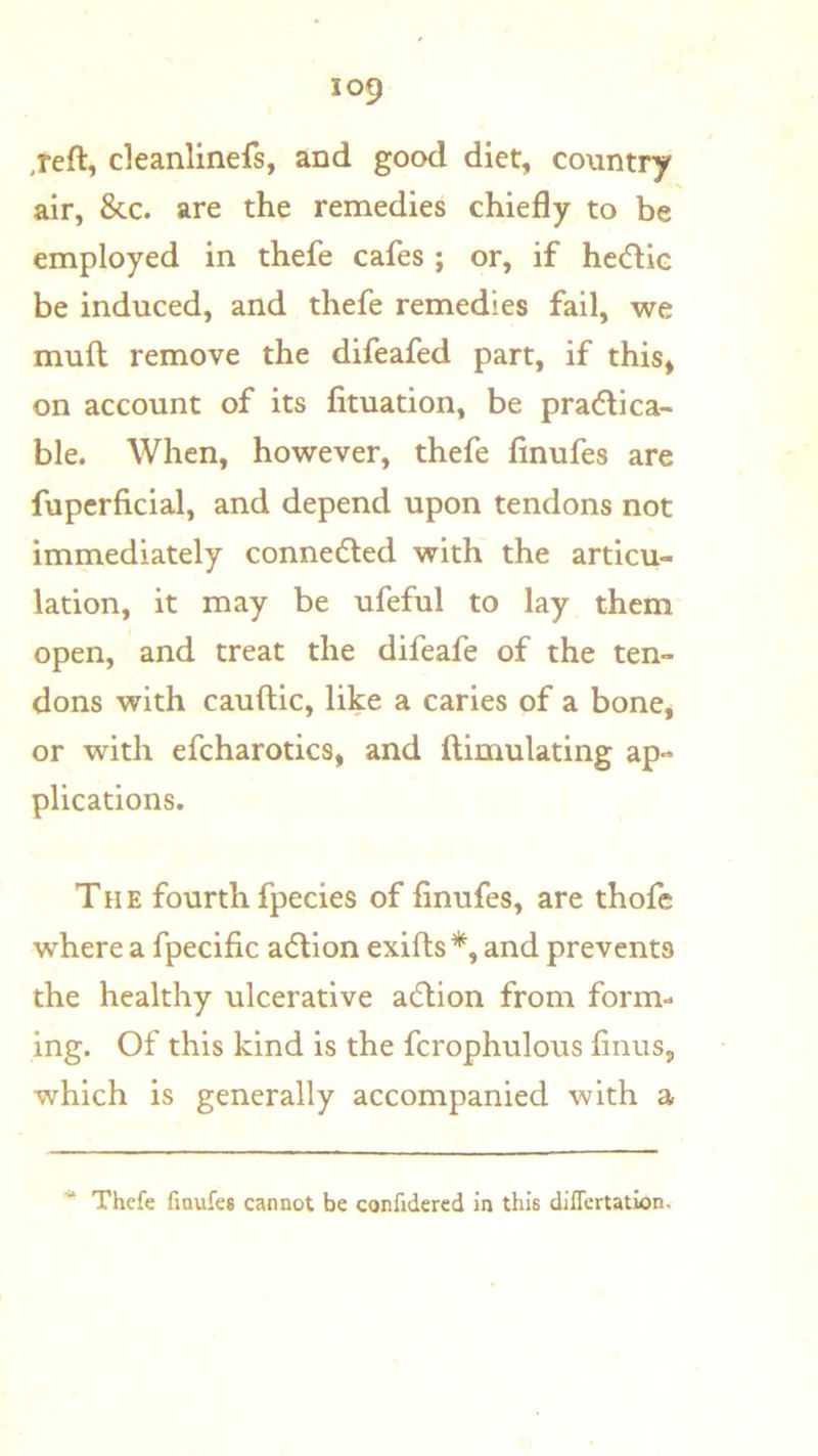 ,reft, cleanlinefs, and good diet, country X air, &c. are the remedies chiefly to be employed in thefe cafes ; or, if hcdic be induced, and thefe remedies fail, we mufl; remove the difeafed part, if this* on account of its fituation, be pra<5li ca- ble. When, however, thefe finufes are fupcrficial, and depend upon tendons not immediately connected with the articu- lation, it may be ufeful to lay them open, and treat the difeafe of the ten- dons with cauftic, like a caries of a bone, or with efcharotics, and ftimulating ap- plications. The fourth fpecies of finufes, are thofe where a fpecific adlion exifts*, and prevents the healthy ulcerative adlion from form- ing. Of this kind is the fcrophulous finus, which is generally accompanied with a ■“ Thefe finufes cannot be confidercd in this differtation.