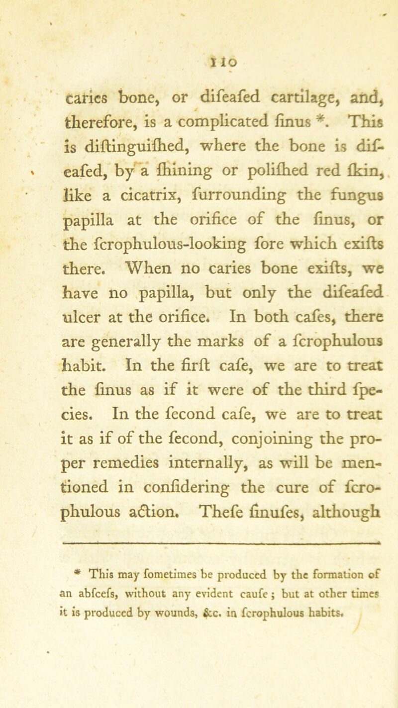 caries bone, or difeafed cartilage, aiid, 4 therefore, is a complicated finus *. This is diftinguilhed, where the bone is dif* eafed, by’^a Aiming or poliAied red Adn,. like a cicatrix, furroimding the fungus papilla at the orifice of the finus, or ' the fcrophulous-looking fore which exifts there. When no caries bone exifts, we have no papilla, but only the difeafed ulcer at the orifice. In both cafes, there are generally the marks of a fcrophulous habit. In the firft cafe, we are to treat the finus as if it were of the third fpe- cies. In the fecond cafe, we are to treat it as if of the fecond, conjoining the pro- per remedies internally, as will be men- tioned in confidering the cure of fcro- phulous a6lion. Thefe finufes, although * This may fometimes be produced by the formation of an abfeefs, without any evident caufe; but at other times it is produced by wounds, &c. in fcrophulous habits.