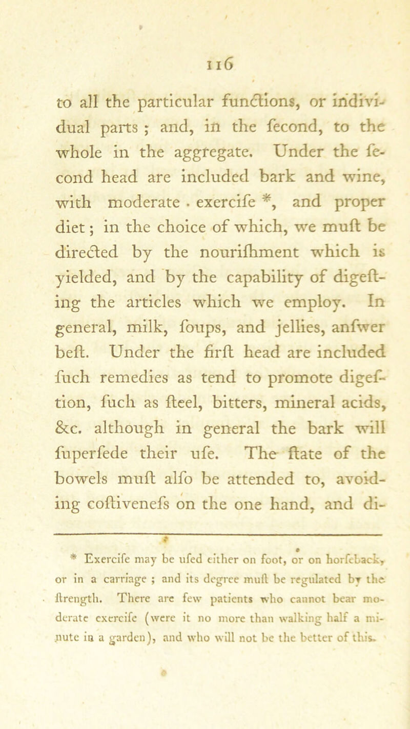 to all the particular funflions, or indivi- dual parts ; and, in the fecond, to the whole in the aggregate. Under the fe- cond head are included bark and wine, with moderate . exercife and proper diet; in the choice of which, we muft be directed by the nourifhment which is yielded, and by the capability of digeft- ing the articles which we employ. In general, milk, foups, and jellies, anfwer belt. Under the firft head are included fuch remedies as tend to promote digef- tion, fuch as fleel, bitters, mineral acids, &c. although in general the bark will fuperfede their ufe. The Hate of the bowels mufl alfo be attended to, avoid- ing coftivenefs on the one hand, and di- * Exercife may be ufed cither on foot, or on horfebact, or in a carriage ; and its degree muft be regulated by iht ftrength. There arc few patients who cannot bear mo- derate exercife (were it no more than walking half a mi- tiute ia a garden), and who will not be the better of this.