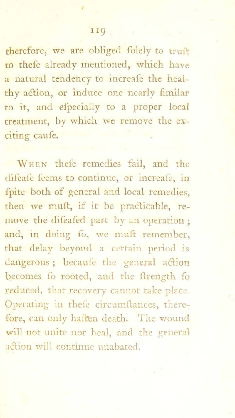 therefore, we are obliged folely to trult to thefe already mentioned, which have a natural tendency to increafe the heal- thy adlion, or induce one nearly fiinilar to it, and efpecially to a proper local treatment, by which wc remove the ex- citing caufe. When thefe remedies fail, and the difeafe feems to continue, or increafe, in fpite both of general and local remedies, then we muft, if it be pradlicable, re- move the difeafed part by an operation j and, in doing fo, wc muft remember, that delay beyond a certain period is dangerous ; becaule the general aftion becomes fb rooted, and the ftrengtli fo reduced, that recovery cannot take place. Operating in thefe circuinftances, there- fore, can only haiten death. The wound will not unite nor heal, and the general action will continue unabated.