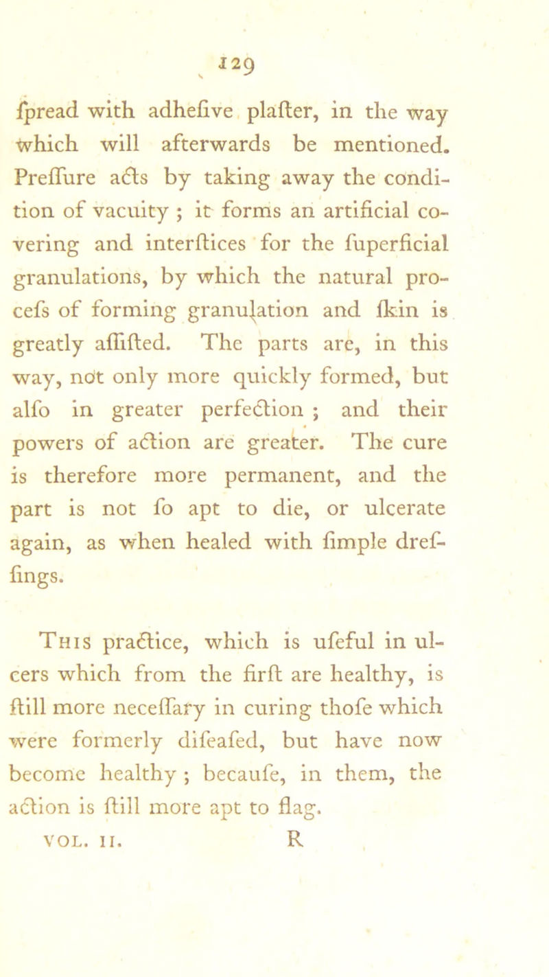 ipread with adhefive plafter, in the way which will afterwards be mentioned. PrefTure a6ts by taking away the condi- tion of vacuity ; it forms an artificial co- vering and interflices for the fuperficial granulations, by which the natural pro- cefs of forming granu].ation and Ikin is greatly alTifted. The parts are, in this way, ndt only more quickly formed, but alfo in greater perfe(5lion ; and their powers of acflion are greater. The cure is therefore more permanent, and the part is not fo apt to die, or ulcerate again, as when healed with fimple dref- fings. This practice, which is ufeful in ul- cers which from the firft are healthy, is ftill more necelfary in curing thofe which were formerly dlfeafed, but have now become healthy ; becaufe, in them, the aclion is ftill more apt to flag. R VOL. II.