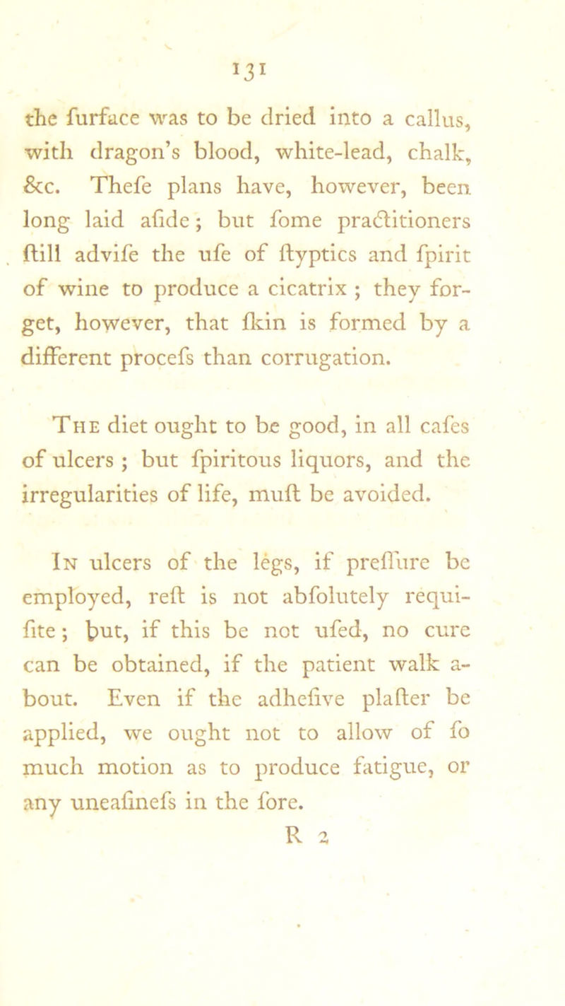 the furface was to be dried into a callus, with dragon’s blood, white-lead, chalk, &c. Thefe plans have, however, been long laid ahde; but fome practitioners (till advife the ufe of ftyptics and fpirit of wine to produce a cicatrix ; they for- get, however, that lldn is formed by a different procefs than corrugation. The diet ought to be good, in all cafes of ulcers ; but fpiritous liquors, and the irregularities of life, muft be avoided. In ulcers of the legs, if preffure be employed, reft is not abfolutely requi- fite; btit, if this be not ufed, no cure can be obtained, if the patient walk a- bout. Even if the adhefive plafter be applied, we ought not to allow of fo much motion as to produce fatigue, or any uneafinefs in the fore. R a