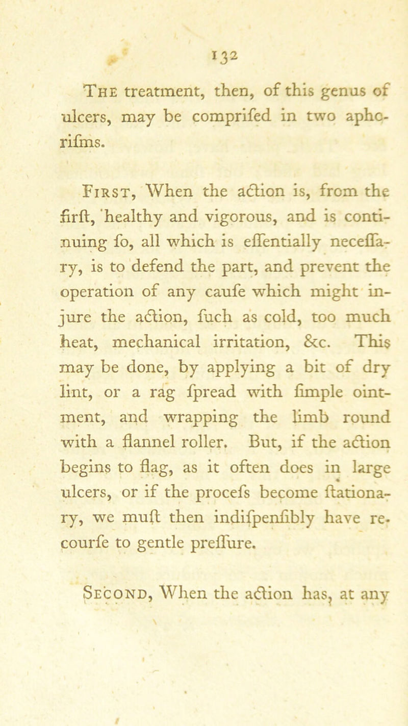 The treatment, then, of this genus of ulcers, may be comprifed in two apho- rifms. First, When the adlion is, from the firft, healthy and vigorous, and is conti- nuing fo, all which is elTentially necelTa- ry, is to defend the part, and prevent the operation of any caufe which might in- jure the a(5lion, fuch as cold, too much heat, mechanical irritation, &c. This may be done, by applying a bit of dry lint, or a rag fpread with fimple oint- ment, and wrapping the limb round with a flannel roller. But, if the adlion begins to flag, as it often does in large ulcers, or if the procefs become ftationa^ ry, we mull then indifpenflbly have re- courfe to gentle preflfure. Second, When the a(51ion has^ at any I