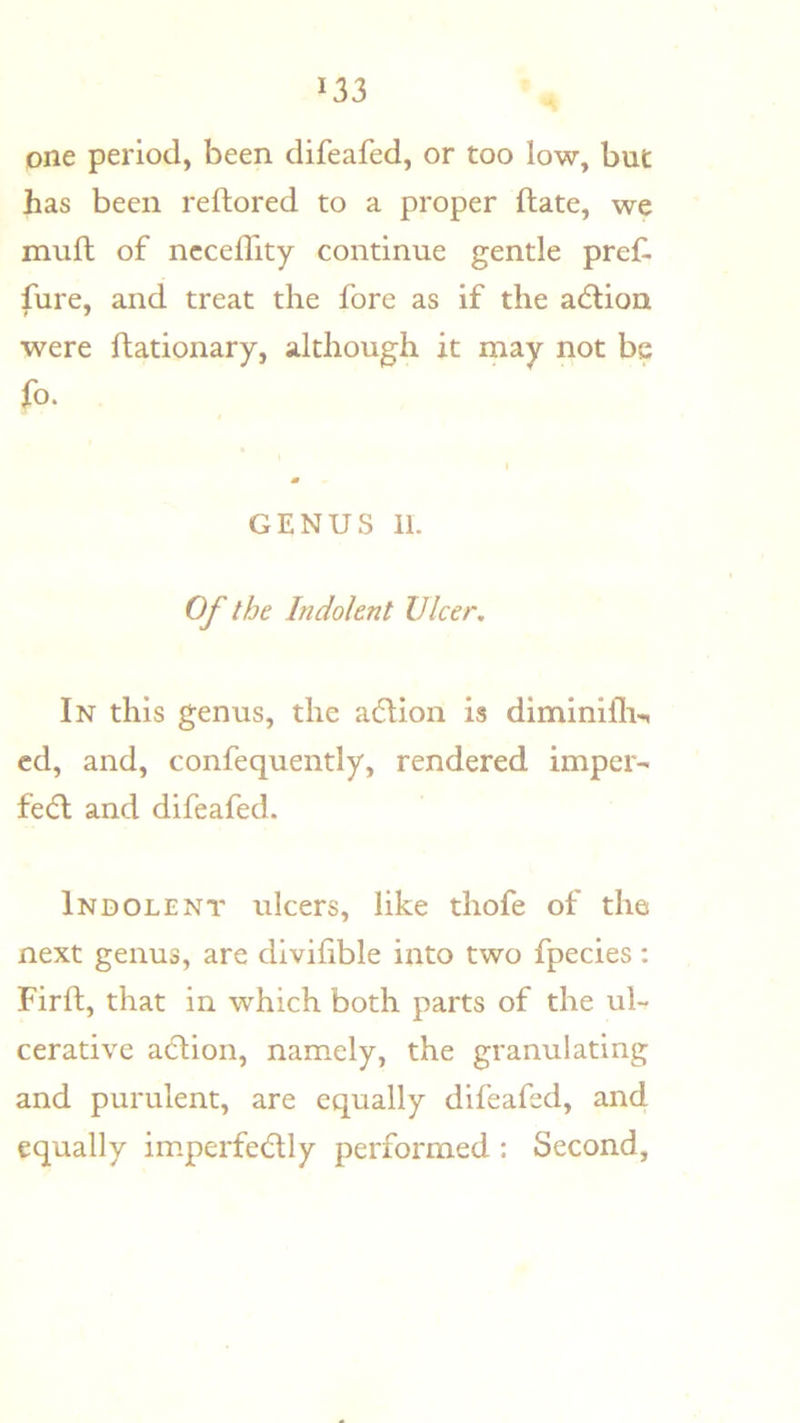 one period, been difeafed, or too low, but has been reftored to a proper ftate, we muft of ncceffity continue gentle pref. fiire, and treat the fore as if the adlion were ftationary, although it rnay not be fo. GENUS 11. Of the Indolent Ulcer, In this genus, the a6lion is diminifli-, cd, and, confequently, rendered impels fedl and difeafed. Indolent ulcers, like thofe of the next genus, are divihble into two fpecies: Firft, that in which both parts of the ul- cerative adlion, namely, the granulating and purulent, are equally difeafed, and equally im.perfedtly performed : Second,