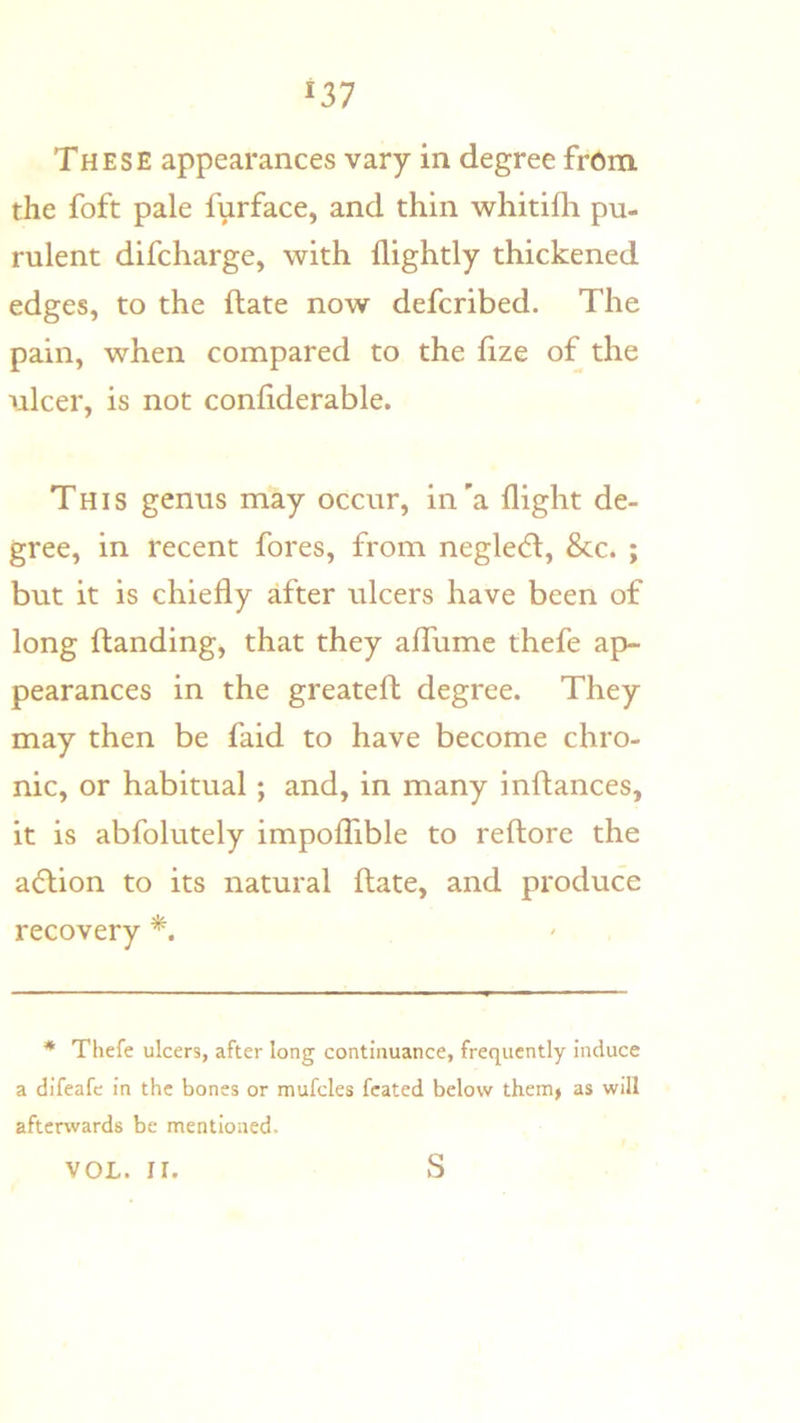 These appearances vary in degree fr6m the foft pale furface, and thin whitifh pu- rulent difcharge, with flightly thickened edges, to the ftate now defcribed. The pain, when compared to the fize of the ulcer, is not conliderable. This genus may occur, in'a flight de- gree, in recent fores, from neglect, &c. ; but it is chiefly after ulcers have been of long ftanding, that they aflTume thefe ap- pearances in the greateft degree. They may then be faid to have become chro- nic, or habitual; and, in many inftances, it is abfolutely impolTible to reftore the action to its natural ftate, and produce recovery * Thefe ulcers, after long continuance, frequently induce a difeafc in the bones or mufcles fcated below them> as will aftenvards be mentioned. VOL. II. S